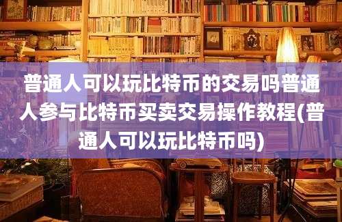 普通人可以玩比特币的交易吗普通人参与比特币买卖交易操作教程(普通人可以玩比特币吗)