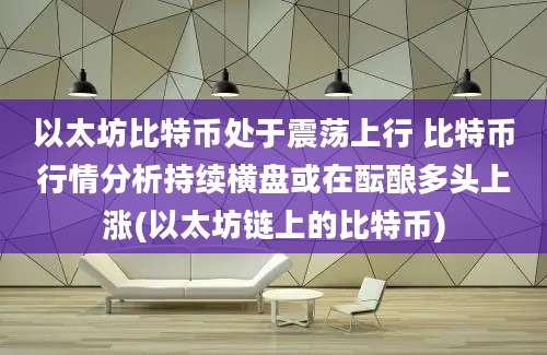 以太坊比特币处于震荡上行 比特币行情分析持续横盘或在酝酿多头上涨(以太坊链上的比特币)