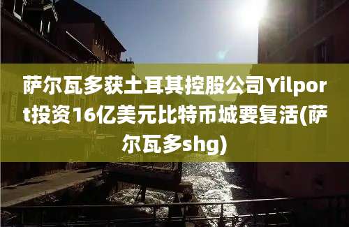 萨尔瓦多获土耳其控股公司Yilport投资16亿美元比特币城要复活(萨尔瓦多shg)