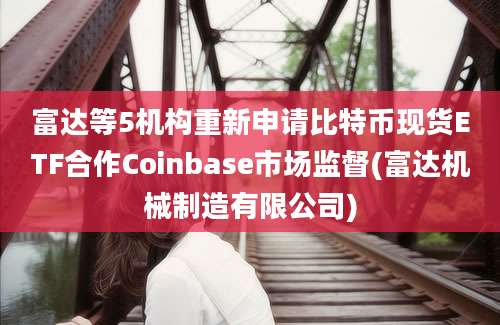 富达等5机构重新申请比特币现货ETF合作Coinbase市场监督(富达机械制造有限公司)