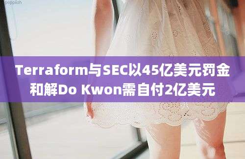 Terraform与SEC以45亿美元罚金和解Do Kwon需自付2亿美元