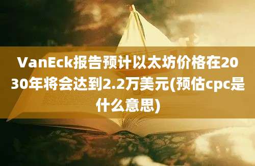 VanEck报告预计以太坊价格在2030年将会达到2.2万美元(预估cpc是什么意思)