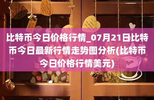 比特币今日价格行情_07月21日比特币今日最新行情走势图分析(比特币今日价格行情美元)