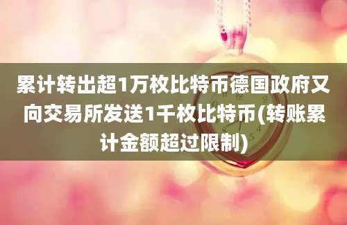 累计转出超1万枚比特币德国政府又向交易所发送1千枚比特币(转账累计金额超过限制)