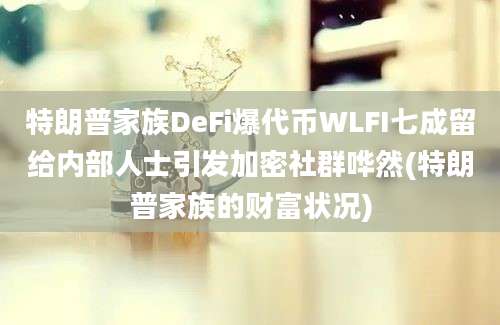 特朗普家族DeFi爆代币WLFI七成留给内部人士引发加密社群哗然(特朗普家族的财富状况)