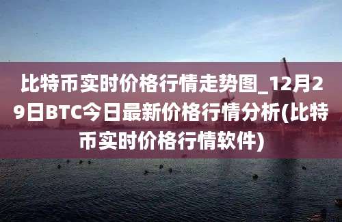 比特币实时价格行情走势图_12月29日BTC今日最新价格行情分析(比特币实时价格行情软件)