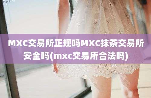 MXC交易所正规吗MXC抹茶交易所安全吗(mxc交易所合法吗)