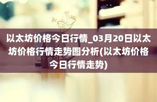 以太坊价格今日行情_03月20日以太坊价格行情走势图分析(以太坊价格今日行情走势)