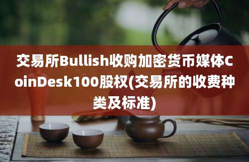 交易所Bullish收购加密货币媒体CoinDesk100股权(交易所的收费种类及标准)