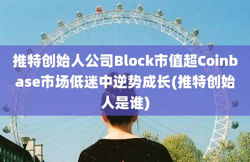 推特创始人公司Block市值超Coinbase市场低迷中逆势成长(推特创始人是谁)