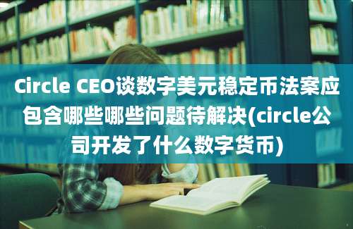 Circle CEO谈数字美元稳定币法案应包含哪些哪些问题待解决(circle公司开发了什么数字货币)