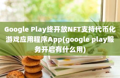 Google Play终开放NFT支持代币化游戏应用程序App(google play服务开启有什么用)