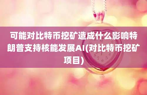 可能对比特币挖矿造成什么影响特朗普支持核能发展AI(对比特币挖矿项目)