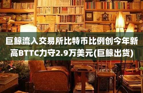 巨鲸流入交易所比特币比例创今年新高BTTC力守2.9万美元(巨鲸出货)