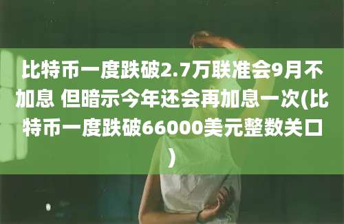 比特币一度跌破2.7万联准会9月不加息 但暗示今年还会再加息一次(比特币一度跌破66000美元整数关口)