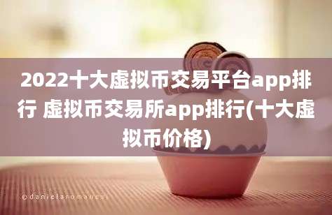 2022十大虚拟币交易平台app排行 虚拟币交易所app排行(十大虚拟币价格)