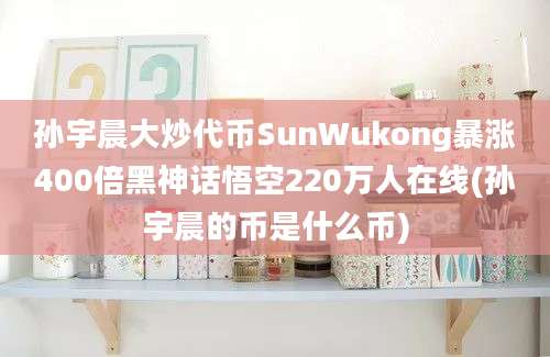 孙宇晨大炒代币SunWukong暴涨400倍黑神话悟空220万人在线(孙宇晨的币是什么币)