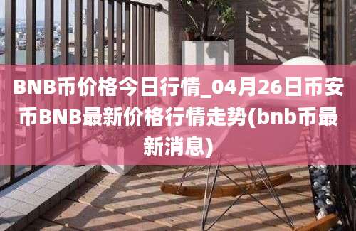 BNB币价格今日行情_04月26日币安币BNB最新价格行情走势(bnb币最新消息)