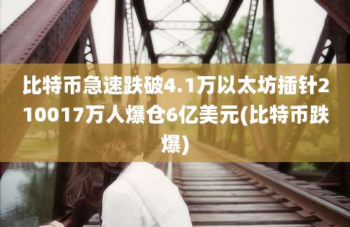 比特币急速跌破4.1万以太坊插针210017万人爆仓6亿美元(比特币跌爆)