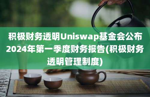 积极财务透明Uniswap基金会公布2024年第一季度财务报告(积极财务透明管理制度)