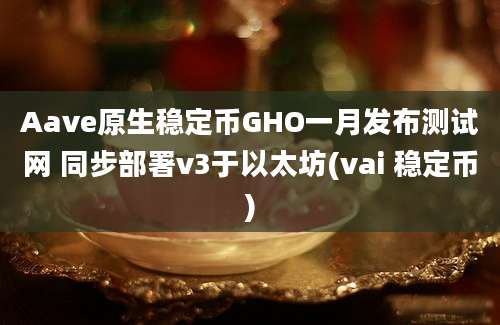 Aave原生稳定币GHO一月发布测试网 同步部署v3于以太坊(vai 稳定币)