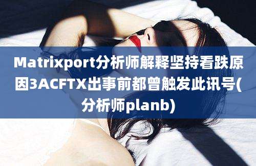 Matrixport分析师解释坚持看跌原因3ACFTX出事前都曾触发此讯号(分析师planb)