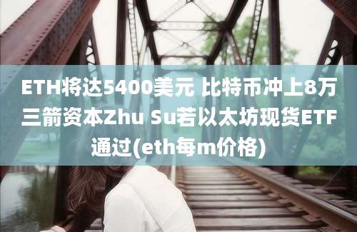 ETH将达5400美元 比特币冲上8万三箭资本Zhu Su若以太坊现货ETF通过(eth每m价格)