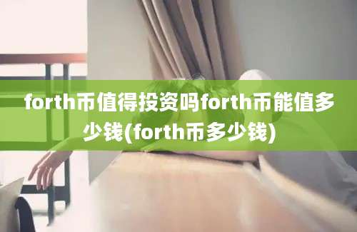 forth币值得投资吗forth币能值多少钱(forth币多少钱)