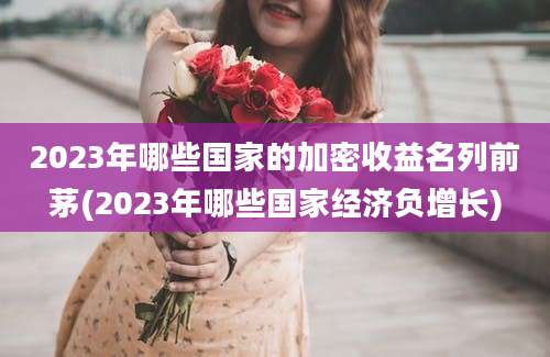 2023年哪些国家的加密收益名列前茅(2023年哪些国家经济负增长)