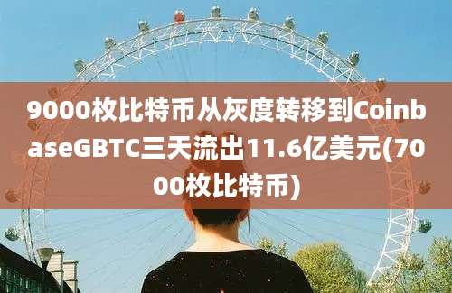 9000枚比特币从灰度转移到CoinbaseGBTC三天流出11.6亿美元(7000枚比特币)