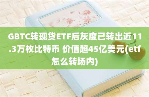 GBTC转现货ETF后灰度已转出近11.3万枚比特币 价值超45亿美元(etf怎么转场内)