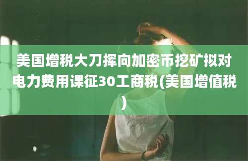 美国增税大刀挥向加密币挖矿拟对电力费用课征30工商税(美国增值税)