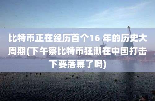 比特币正在经历首个16 年的历史大周期(下午察比特币狂潮在中国打击下要落幕了吗)