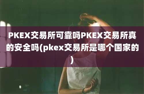 PKEX交易所可靠吗PKEX交易所真的安全吗(pkex交易所是哪个国家的)