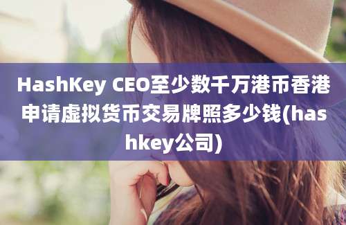 HashKey CEO至少数千万港币香港申请虚拟货币交易牌照多少钱(hashkey公司)