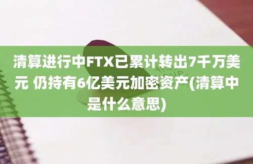 清算进行中FTX已累计转出7千万美元 仍持有6亿美元加密资产(清算中是什么意思)