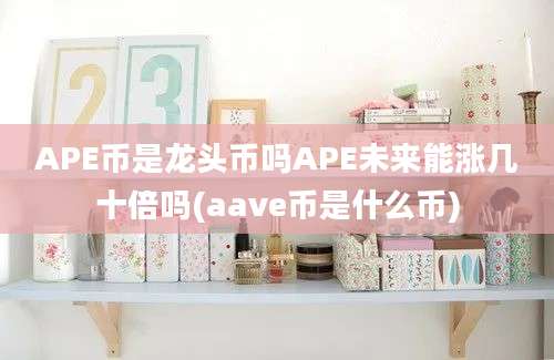 APE币是龙头币吗APE未来能涨几十倍吗(aave币是什么币)