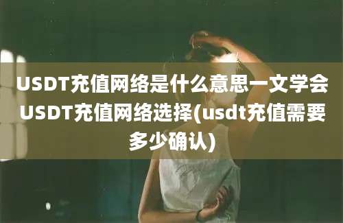 USDT充值网络是什么意思一文学会USDT充值网络选择(usdt充值需要多少确认)