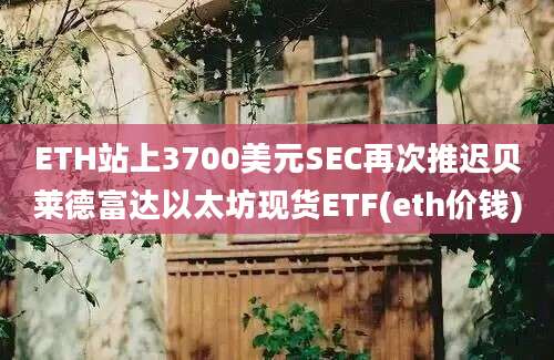 ETH站上3700美元SEC再次推迟贝莱德富达以太坊现货ETF(eth价钱)