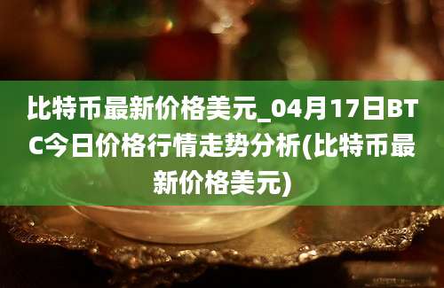 比特币最新价格美元_04月17日BTC今日价格行情走势分析(比特币最新价格美元)