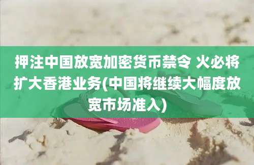 押注中国放宽加密货币禁令 火必将扩大香港业务(中国将继续大幅度放宽市场准入)