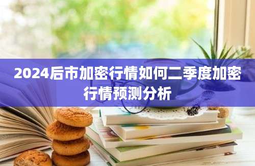 2024后市加密行情如何二季度加密行情预测分析