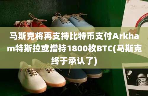 马斯克将再支持比特币支付Arkham特斯拉或增持1800枚BTC(马斯克终于承认了)