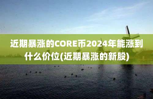 近期暴涨的CORE币2024年能涨到什么价位(近期暴涨的新股)