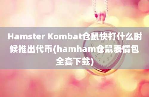 Hamster Kombat仓鼠快打什么时候推出代币(hamham仓鼠表情包全套下载)