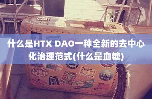 什么是HTX DAO一种全新的去中心化治理范式(什么是血糖)