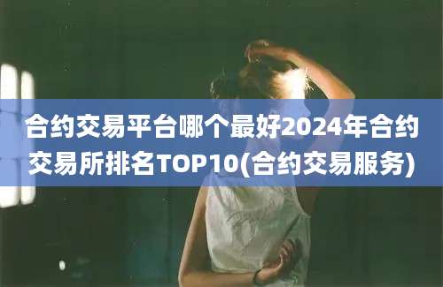 合约交易平台哪个最好2024年合约交易所排名TOP10(合约交易服务)