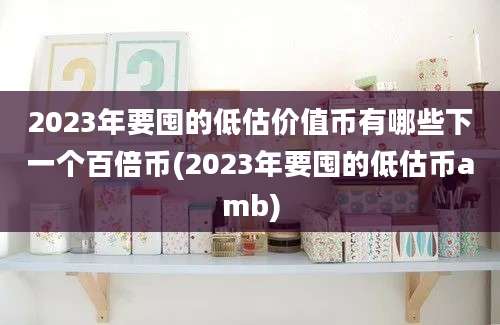 2023年要囤的低估价值币有哪些下一个百倍币(2023年要囤的低估币amb)