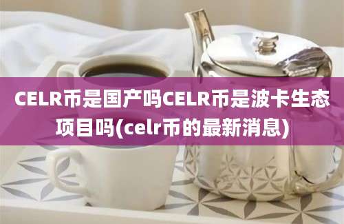 CELR币是国产吗CELR币是波卡生态项目吗(celr币的最新消息)