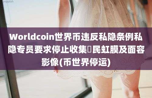 Worldcoin世界币违反私隐条例私隐专员要求停止收集巿民虹膜及面容影像(币世界停运)